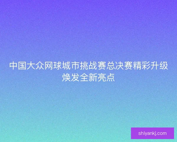 中国大众网球城市挑战赛总决赛精彩升级焕发全新亮点